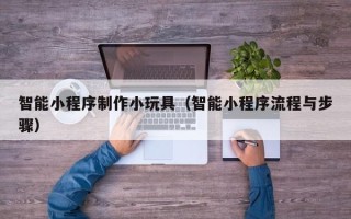 甘南智能小程序制作小玩具（智能小程序流程与步骤）
