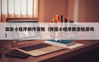甘南旅游小程序制作蛋糕（微信小程序做蛋糕游戏）